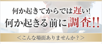 何か起きてからでは遅い！何か起きる前に調査！！＜こんな場面ありませんか？＞